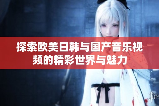 探索欧美日韩与国产音乐视频的精彩世界与魅力