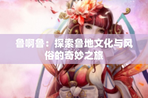 鲁啊鲁：探索鲁地文化与风俗的奇妙之旅
