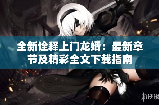 全新诠释上门龙婿：最新章节及精彩全文下载指南