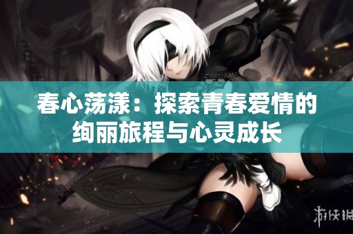 春心荡漾：探索青春爱情的绚丽旅程与心灵成长