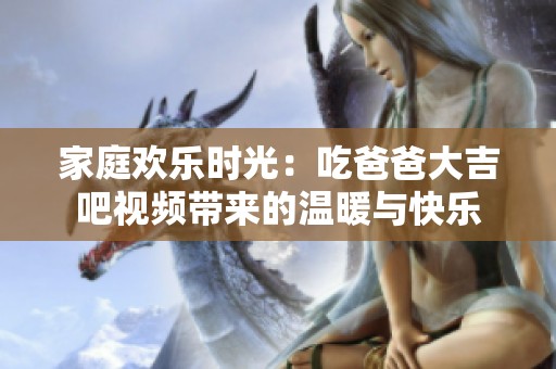 家庭欢乐时光：吃爸爸大吉吧视频带来的温暖与快乐