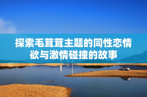 探索毛茸茸主题的同性恋情欲与激情碰撞的故事