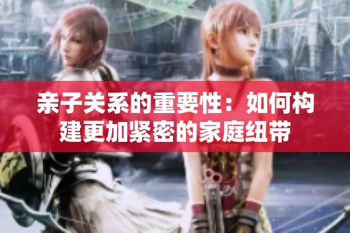 亲子关系的重要性：如何构建更加紧密的家庭纽带