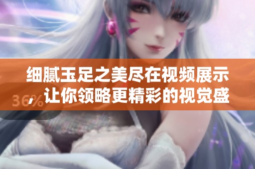 细腻玉足之美尽在视频展示，让你领略更精彩的视觉盛宴
