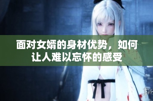 面对女婿的身材优势，如何让人难以忘怀的感受