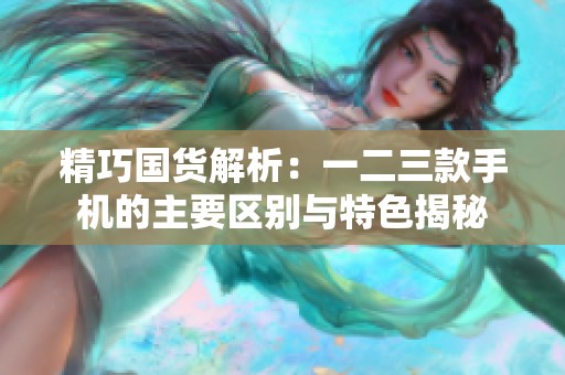 精巧国货解析：一二三款手机的主要区别与特色揭秘