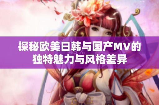 探秘欧美日韩与国产MV的独特魅力与风格差异
