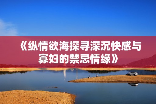 《纵情欲海探寻深沉快感与寡妇的禁忌情缘》