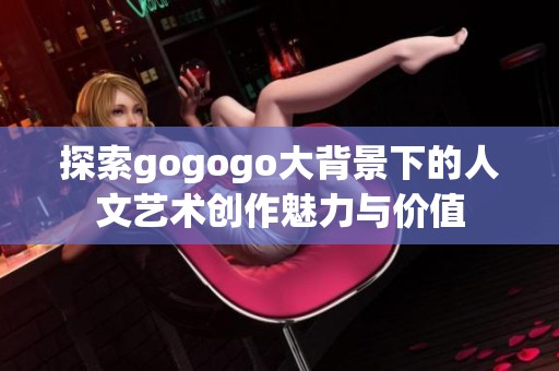 探索gogogo大背景下的人文艺术创作魅力与价值