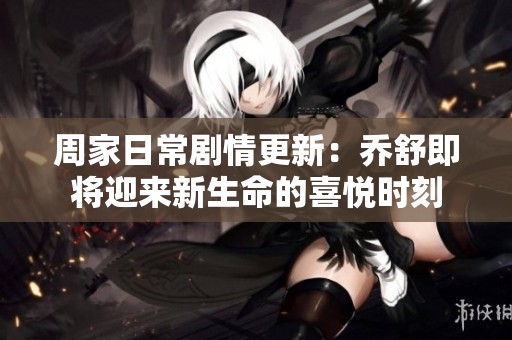 周家日常剧情更新：乔舒即将迎来新生命的喜悦时刻