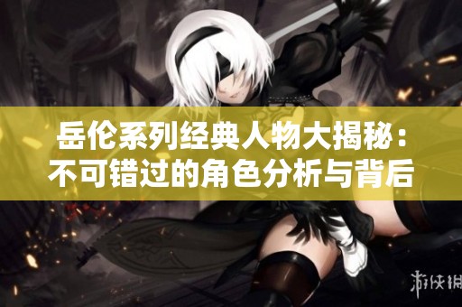 岳伦系列经典人物大揭秘：不可错过的角色分析与背后故事
