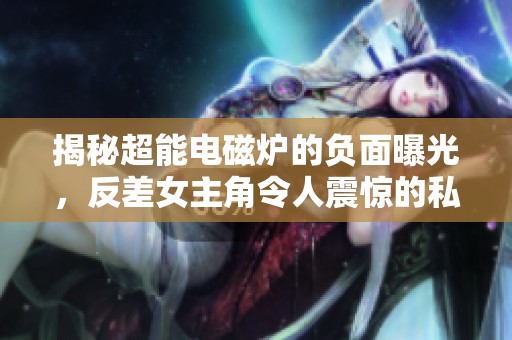 揭秘超能电磁炉的负面曝光，反差女主角令人震惊的私生活揭秘
