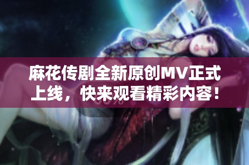 麻花传剧全新原创MV正式上线，快来观看精彩内容！
