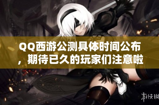 QQ西游公测具体时间公布，期待已久的玩家们注意啦