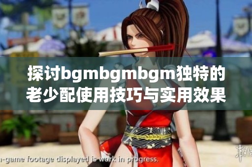 探讨bgmbgmbgm独特的老少配使用技巧与实用效果