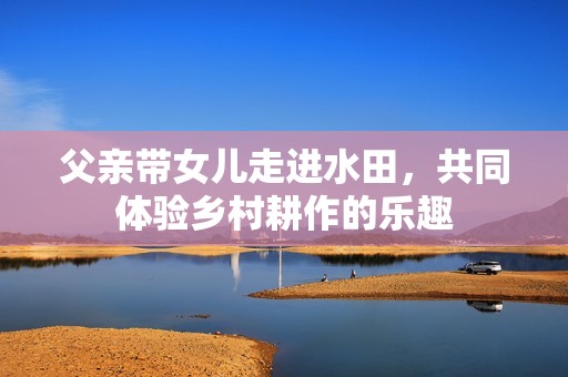 父亲带女儿走进水田，共同体验乡村耕作的乐趣