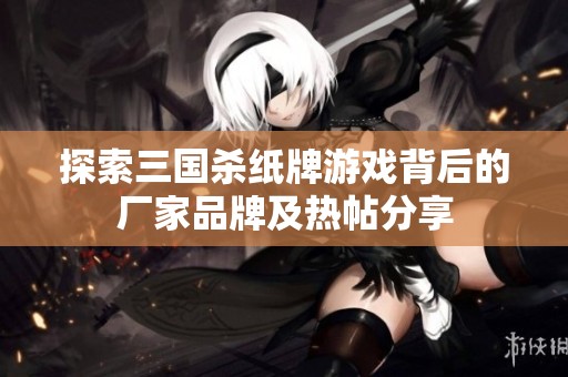 探索三国杀纸牌游戏背后的厂家品牌及热帖分享