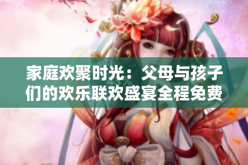 家庭欢聚时光：父母与孩子们的欢乐联欢盛宴全程免费观赏