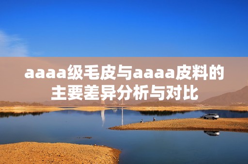 aaaa级毛皮与aaaa皮料的主要差异分析与对比