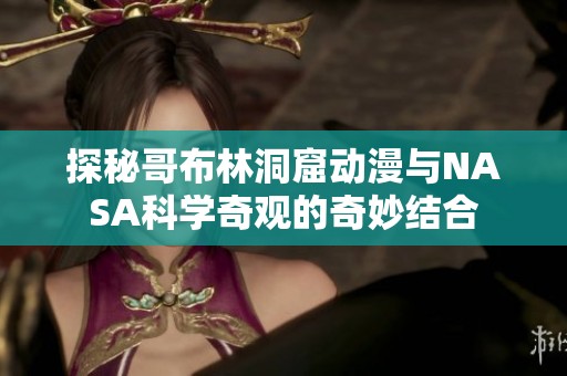 探秘哥布林洞窟动漫与NASA科学奇观的奇妙结合