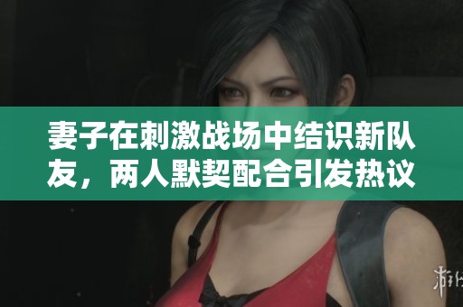 妻子在刺激战场中结识新队友，两人默契配合引发热议