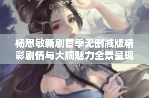 杨思敏新剧首季无删减版精彩剧情与大胸魅力全景呈现