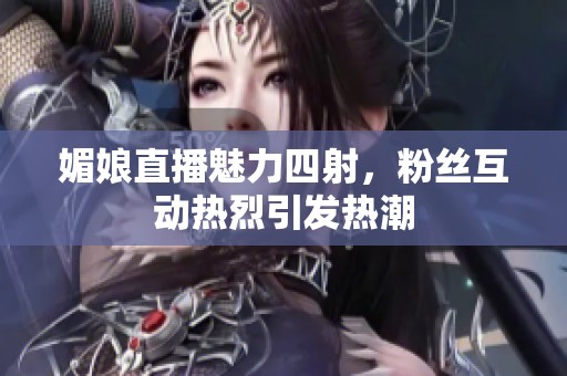 媚娘直播魅力四射，粉丝互动热烈引发热潮