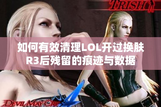 如何有效清理LOL开过换肤R3后残留的痕迹与数据