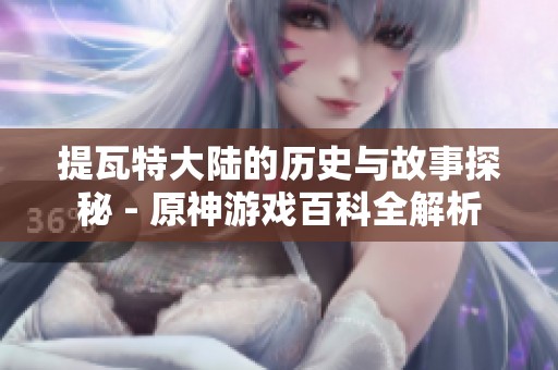 提瓦特大陆的历史与故事探秘 - 原神游戏百科全解析