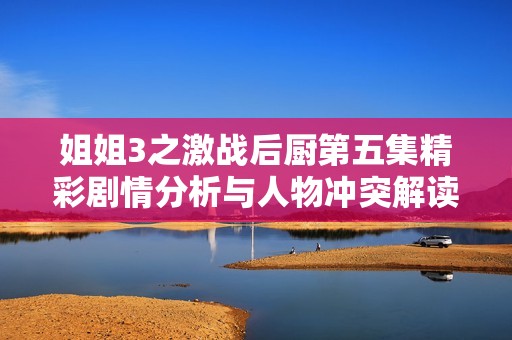 姐姐3之激战后厨第五集精彩剧情分析与人物冲突解读