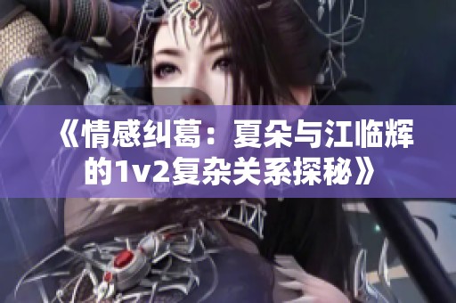 《情感纠葛：夏朵与江临辉的1v2复杂关系探秘》