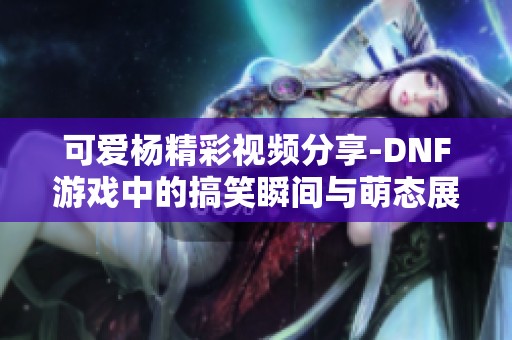 可爱杨精彩视频分享-DNF游戏中的搞笑瞬间与萌态展示