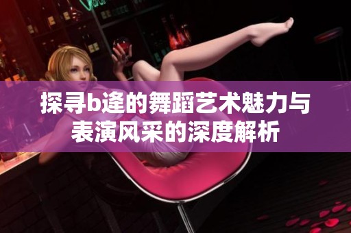 探寻b逄的舞蹈艺术魅力与表演风采的深度解析