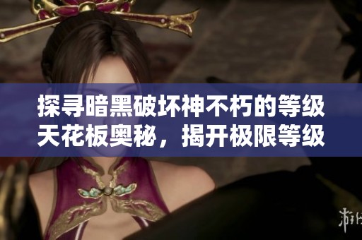 探寻暗黑破坏神不朽的等级天花板奥秘，揭开极限等级的神秘面纱