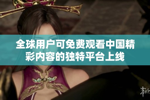 全球用户可免费观看中国精彩内容的独特平台上线