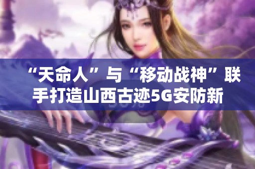 “天命人”与“移动战神”联手打造山西古迹5G安防新篇章