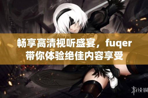 畅享高清视听盛宴，fuqer带你体验绝佳内容享受