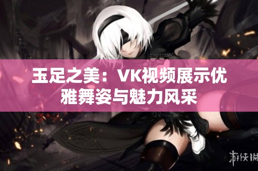 玉足之美：VK视频展示优雅舞姿与魅力风采