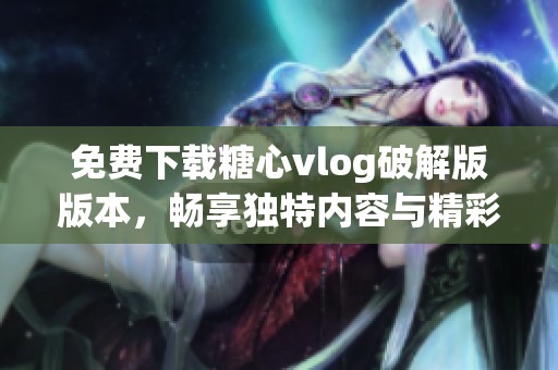 免费下载糖心vlog破解版版本，畅享独特内容与精彩体验