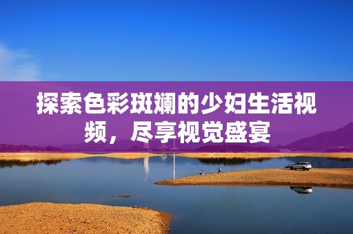 探索色彩斑斓的少妇生活视频，尽享视觉盛宴