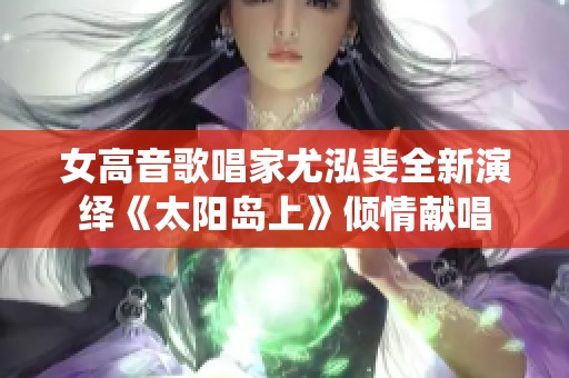女高音歌唱家尤泓斐全新演绎《太阳岛上》倾情献唱