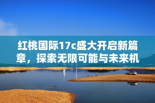 红桃国际17c盛大开启新篇章，探索无限可能与未来机遇