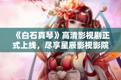 《白石真琴》高清影视剧正式上线，尽享星辰影视影院精彩时刻