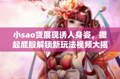 小sao货展现诱人身姿，撅起屁股解锁新玩法视频大揭秘