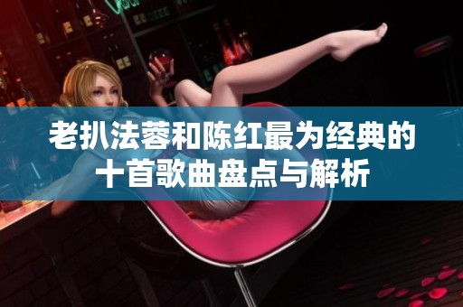 老扒法蓉和陈红最为经典的十首歌曲盘点与解析
