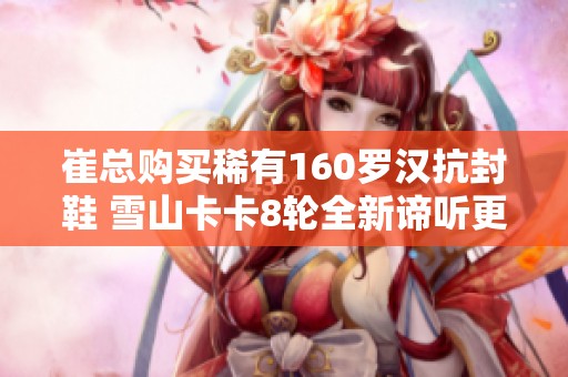 崔总购买稀有160罗汉抗封鞋 雪山卡卡8轮全新谛听更新