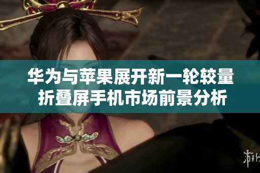 华为与苹果展开新一轮较量 折叠屏手机市场前景分析