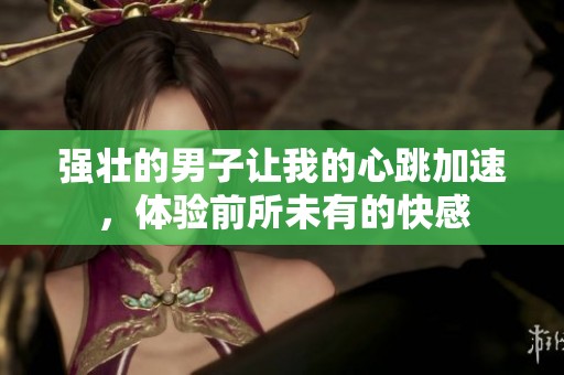 强壮的男子让我的心跳加速，体验前所未有的快感