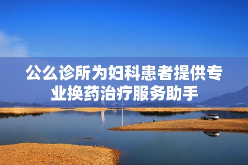 公么诊所为妇科患者提供专业换药治疗服务助手