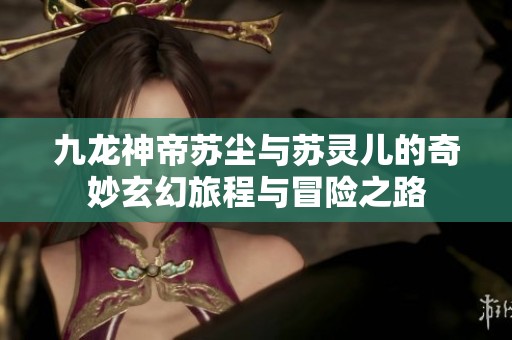 九龙神帝苏尘与苏灵儿的奇妙玄幻旅程与冒险之路